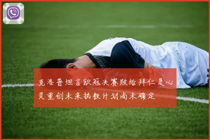 克洛普坦言欧冠决赛败给拜仁是心灵重创未来执教计划尚未确定