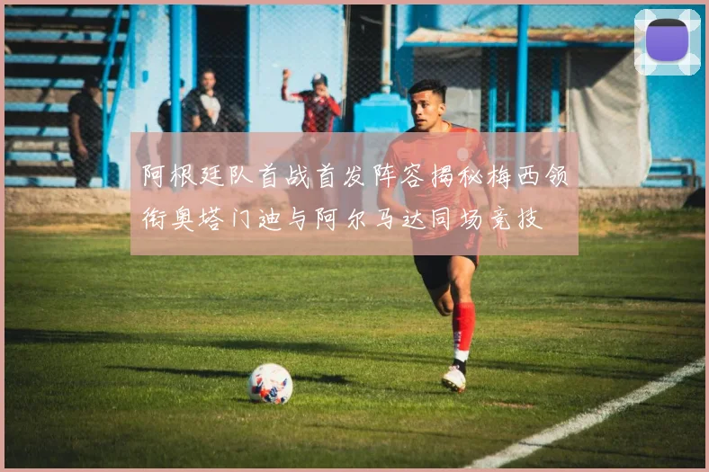 阿根廷队首战首发阵容揭秘梅西领衔奥塔门迪与阿尔马达同场竞技