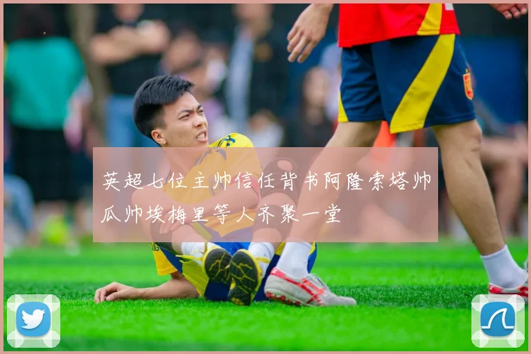英超七位主帅信任背书阿隆索塔帅瓜帅埃梅里等人齐聚一堂
