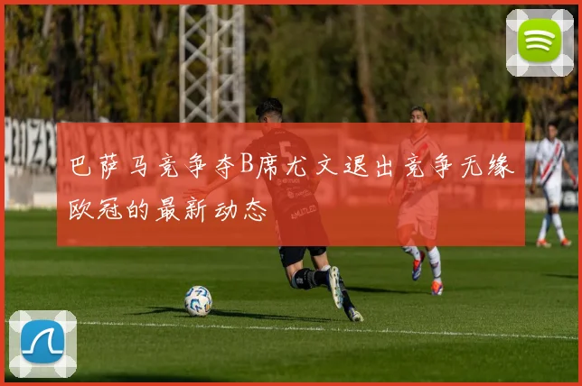 巴萨马竞争夺B席尤文退出竞争无缘欧冠的最新动态