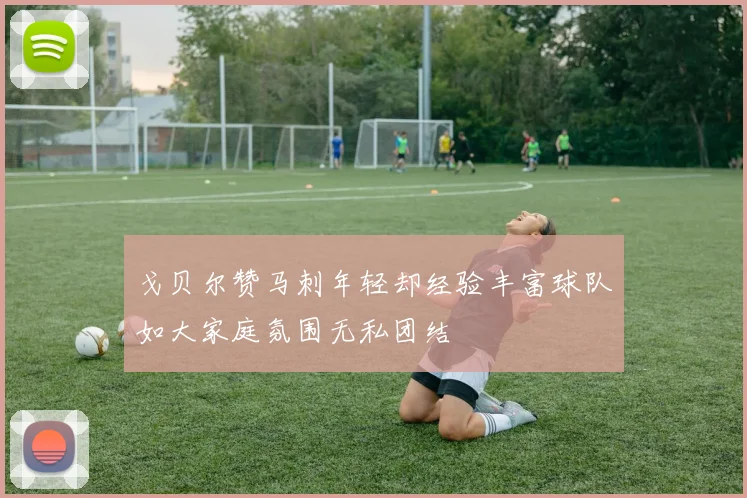 戈贝尔赞马刺年轻却经验丰富球队如大家庭氛围无私团结
