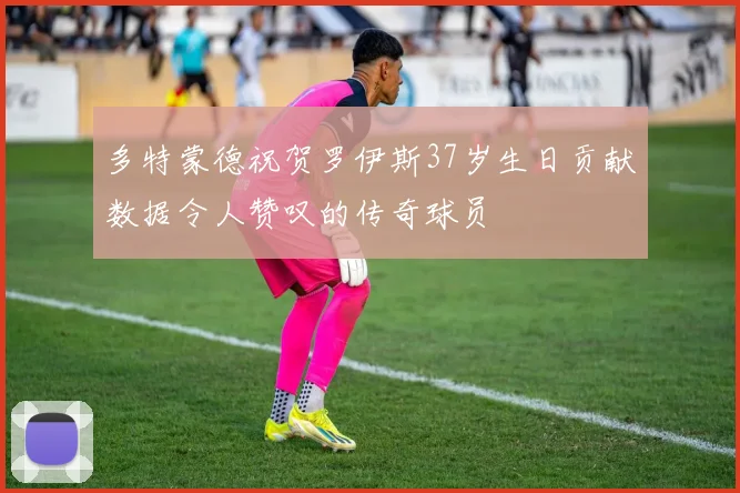 多特蒙德祝贺罗伊斯37岁生日贡献数据令人赞叹的传奇球员