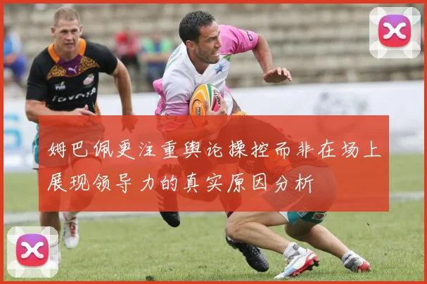 姆巴佩更注重舆论操控而非在场上展现领导力的真实原因分析