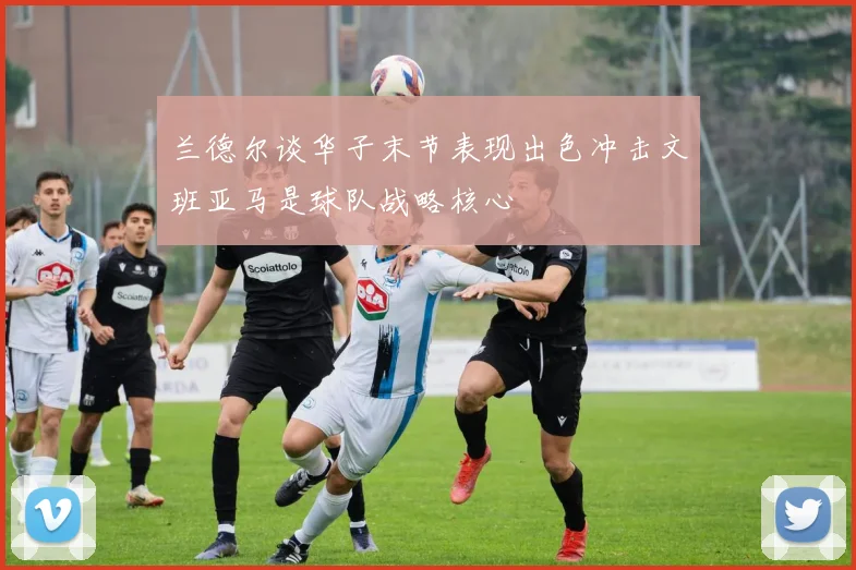 兰德尔谈华子末节表现出色冲击文班亚马是球队战略核心