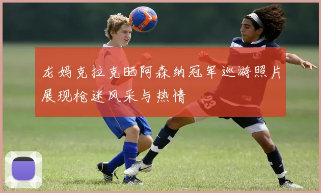 龙妈克拉克晒阿森纳冠军巡游照片展现枪迷风采与热情