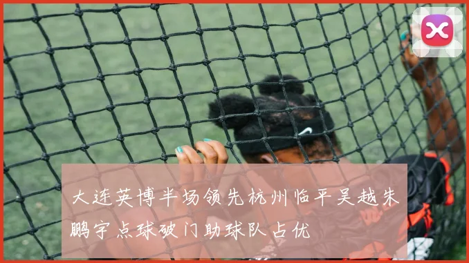 大连英博半场领先杭州临平吴越朱鹏宇点球破门助球队占优