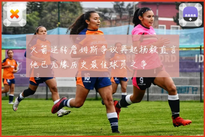 火箭逆转詹姆斯争议再起杨毅直言他已无缘历史最佳球员之争