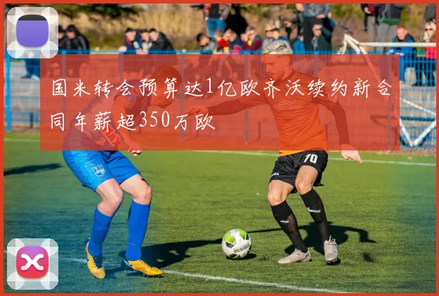 国米转会预算达1亿欧齐沃续约新合同年薪超350万欧