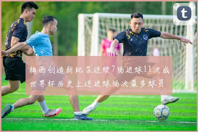 梅西创造新纪录连续7场进球11次成世界杯历史上连进球场次最多球员